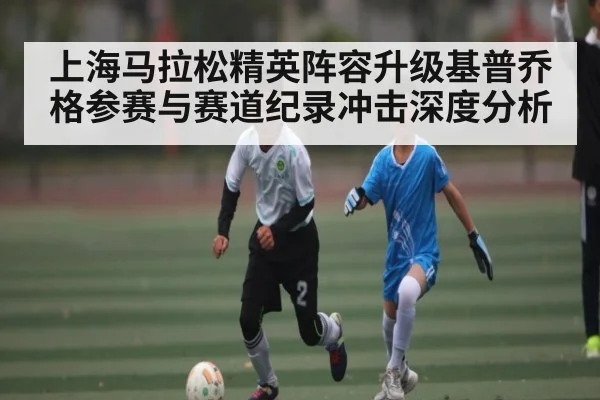 上海马拉松精英阵容升级基普乔格参赛与赛道纪录冲击深度分析