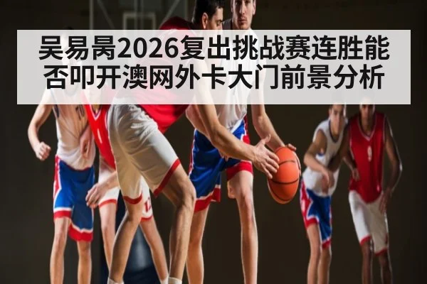 吴易昺2026复出挑战赛连胜能否叩开澳网外卡大门前景分析